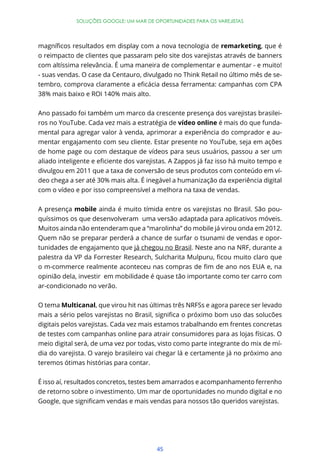 SOLUÇÕES GOOGLE: UM MAR DE OPORTUNIDADES PARA OS VAREJISTAS




                                                             remarketing, que é
o reimpacto de clientes que passaram pelo site dos varejistas através de banners
com altíssima relevância. É uma maneira de complementar e aumentar - e muito!
- suas vendas. O case da Centauro, divulgado no Think Retail no último mês de se-


38% mais baixo e ROI 140% mais alto.


Ano passado foi também um marco da crescente presença dos varejistas brasilei-
ros no YouTube. Cada vez mais a estratégia de vídeo online é mais do que funda-
mental para agregar valor à venda, aprimorar a experiência do comprador e au-
mentar engajamento com seu cliente. Estar presente no YouTube, seja em ações
de home page ou com destaque de vídeos para seus usuários, passou a ser um


divulgou em 2011 que a taxa de conversão de seus produtos com conteúdo em ví-
deo chega a ser até 30% mais alta. É inegável a humanização da experiência digital
com o vídeo e por isso compreensível a melhora na taxa de vendas.


A presença mobile ainda é muito tímida entre os varejistas no Brasil. São pou-
quíssimos os que desenvolveram uma versão adaptada para aplicativos móveis.
Muitos ainda não entenderam que a “marolinha” do mobile já virou onda em 2012.
Quem não se preparar perderá a chance de surfar o tsunami de vendas e opor-
tunidades de engajamento que já chegou no Brasil. Neste ano na NRF, durante a



opinião dela, investir em mobilidade é quase tão importante como ter carro com
ar-condicionado no verão.


O tema Multicanal, que virou hit nas últimas três NRFSs e agora parece ser levado


digitais pelos varejistas. Cada vez mais estamos trabalhando em frentes concretas
de testes com campanhas online para atrair consumidores para as lojas físicas. O
meio digital será, de uma vez por todas, visto como parte integrante do mix de mí-
dia do varejista. O varejo brasileiro vai chegar lá e certamente já no próximo ano
teremos ótimas histórias para contar.


É isso aí, resultados concretos, testes bem amarrados e acompanhamento ferrenho
de retorno sobre o investimento. Um mar de oportunidades no mundo digital e no




                                        45
 