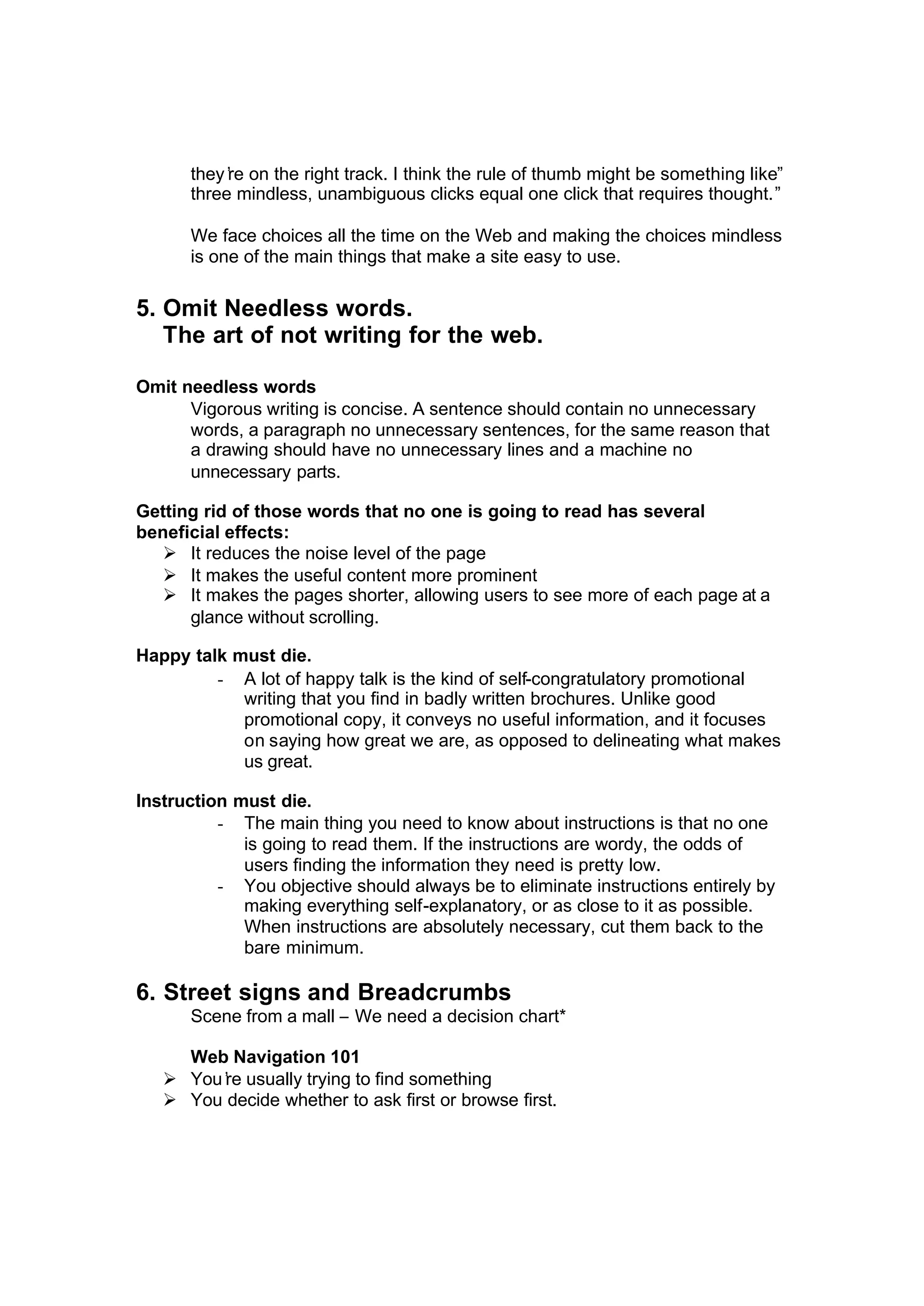 they’re on the right track. I think the rule of thumb might be something like”
three mindless, unambiguous clicks equal one click that requires thought.”
We face choices all the time on the Web and making the choices mindless
is one of the main things that make a site easy to use.
5. Omit Needless words.
The art of not writing for the web.
Omit needless words
Vigorous writing is concise. A sentence should contain no unnecessary
words, a paragraph no unnecessary sentences, for the same reason that
a drawing should have no unnecessary lines and a machine no
unnecessary parts.
Getting rid of those words that no one is going to read has several
beneficial effects:
Ø It reduces the noise level of the page
Ø It makes the useful content more prominent
Ø It makes the pages shorter, allowing users to see more of each page at a
glance without scrolling.
Happy talk must die.
- A lot of happy talk is the kind of self-congratulatory promotional
writing that you find in badly written brochures. Unlike good
promotional copy, it conveys no useful information, and it focuses
on saying how great we are, as opposed to delineating what makes
us great.
Instruction must die.
- The main thing you need to know about instructions is that no one
is going to read them. If the instructions are wordy, the odds of
users finding the information they need is pretty low.
- You objective should always be to eliminate instructions entirely by
making everything self-explanatory, or as close to it as possible.
When instructions are absolutely necessary, cut them back to the
bare minimum.
6. Street signs and Breadcrumbs
Scene from a mall – We need a decision chart*
Web Navigation 101
Ø You’re usually trying to find something
Ø You decide whether to ask first or browse first.
 