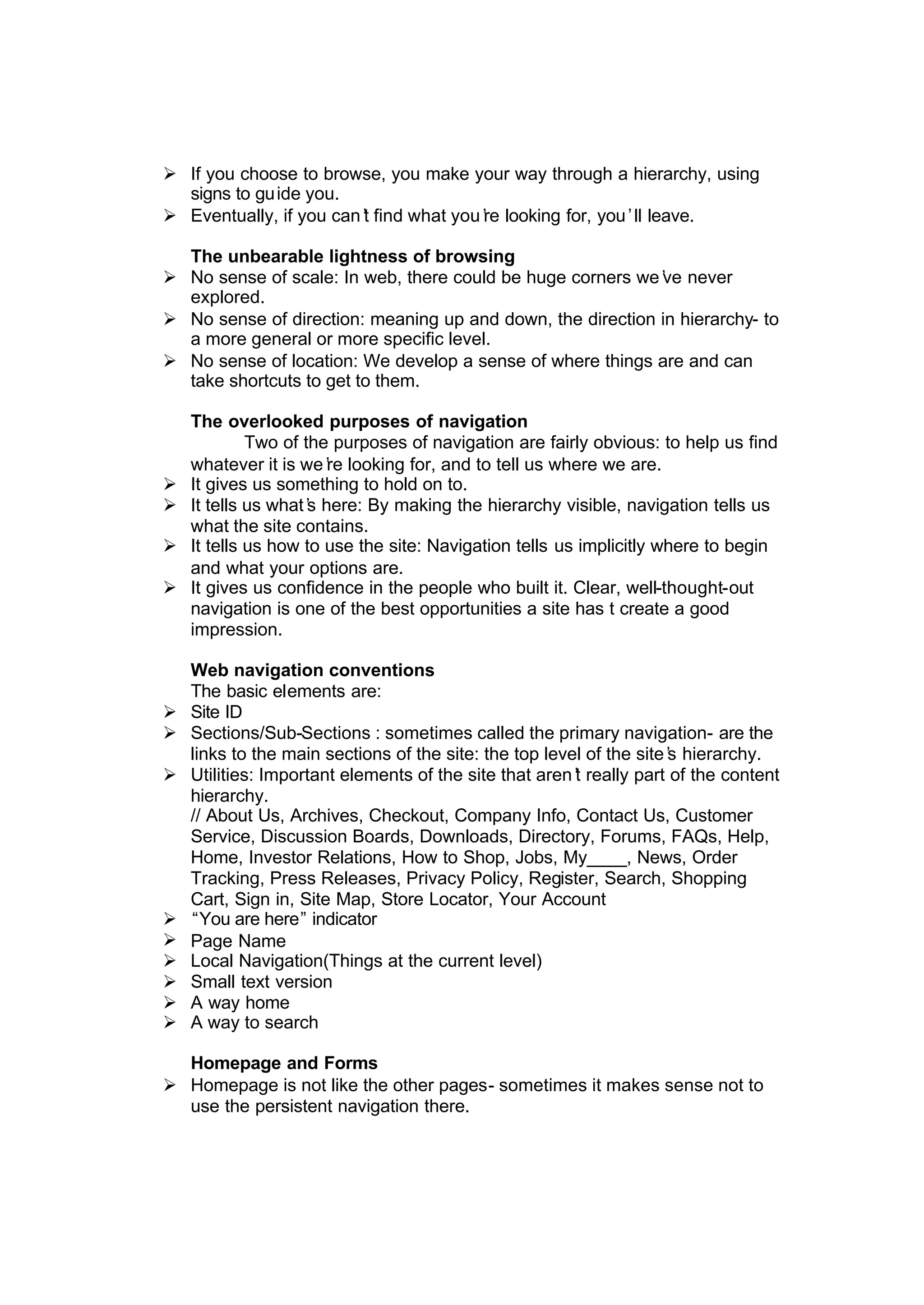 Ø If you choose to browse, you make your way through a hierarchy, using
signs to guide you.
Ø Eventually, if you can’t find what you’re looking for, you’ll leave.
The unbearable lightness of browsing
Ø No sense of scale: In web, there could be huge corners we’ve never
explored.
Ø No sense of direction: meaning up and down, the direction in hierarchy- to
a more general or more specific level.
Ø No sense of location: We develop a sense of where things are and can
take shortcuts to get to them.
The overlooked purposes of navigation
Two of the purposes of navigation are fairly obvious: to help us find
whatever it is we’re looking for, and to tell us where we are.
Ø It gives us something to hold on to.
Ø It tells us what’s here: By making the hierarchy visible, navigation tells us
what the site contains.
Ø It tells us how to use the site: Navigation tells us implicitly where to begin
and what your options are.
Ø It gives us confidence in the people who built it. Clear, well-thought-out
navigation is one of the best opportunities a site has t create a good
impression.
Web navigation conventions
The basic elements are:
Ø Site ID
Ø Sections/Sub-Sections : sometimes called the primary navigation- are the
links to the main sections of the site: the top level of the site’s hierarchy.
Ø Utilities: Important elements of the site that aren’t really part of the content
hierarchy.
// About Us, Archives, Checkout, Company Info, Contact Us, Customer
Service, Discussion Boards, Downloads, Directory, Forums, FAQs, Help,
Home, Investor Relations, How to Shop, Jobs, My____, News, Order
Tracking, Press Releases, Privacy Policy, Register, Search, Shopping
Cart, Sign in, Site Map, Store Locator, Your Account
Ø “You are here” indicator
Ø Page Name
Ø Local Navigation(Things at the current level)
Ø Small text version
Ø A way home
Ø A way to search
Homepage and Forms
Ø Homepage is not like the other pages- sometimes it makes sense not to
use the persistent navigation there.
 