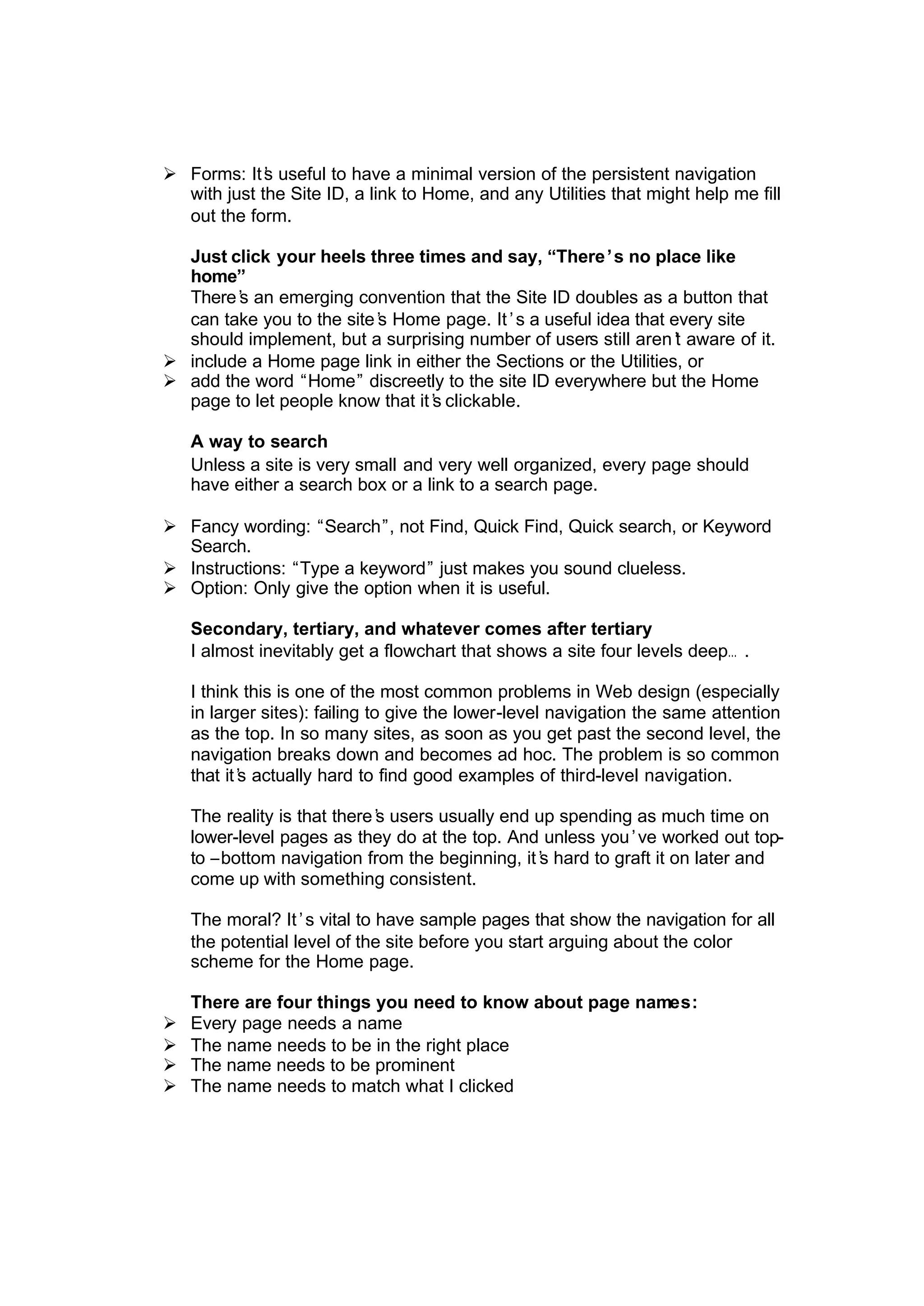 Ø Forms: It’s useful to have a minimal version of the persistent navigation
with just the Site ID, a link to Home, and any Utilities that might help me fill
out the form.
Just click your heels three times and say, “There’s no place like
home”
There’s an emerging convention that the Site ID doubles as a button that
can take you to the site’s Home page. It’s a useful idea that every site
should implement, but a surprising number of users still aren’t aware of it.
Ø include a Home page link in either the Sections or the Utilities, or
Ø add the word “Home” discreetly to the site ID everywhere but the Home
page to let people know that it’s clickable.
A way to search
Unless a site is very small and very well organized, every page should
have either a search box or a link to a search page.
Ø Fancy wording: “Search”, not Find, Quick Find, Quick search, or Keyword
Search.
Ø Instructions: “Type a keyword” just makes you sound clueless.
Ø Option: Only give the option when it is useful.
Secondary, tertiary, and whatever comes after tertiary
I almost inevitably get a flowchart that shows a site four levels deep… .
I think this is one of the most common problems in Web design (especially
in larger sites): failing to give the lower-level navigation the same attention
as the top. In so many sites, as soon as you get past the second level, the
navigation breaks down and becomes ad hoc. The problem is so common
that it’s actually hard to find good examples of third-level navigation.
The reality is that there’s users usually end up spending as much time on
lower-level pages as they do at the top. And unless you’ve worked out top-
to –bottom navigation from the beginning, it’s hard to graft it on later and
come up with something consistent.
The moral? It’s vital to have sample pages that show the navigation for all
the potential level of the site before you start arguing about the color
scheme for the Home page.
There are four things you need to know about page names:
Ø Every page needs a name
Ø The name needs to be in the right place
Ø The name needs to be prominent
Ø The name needs to match what I clicked
 