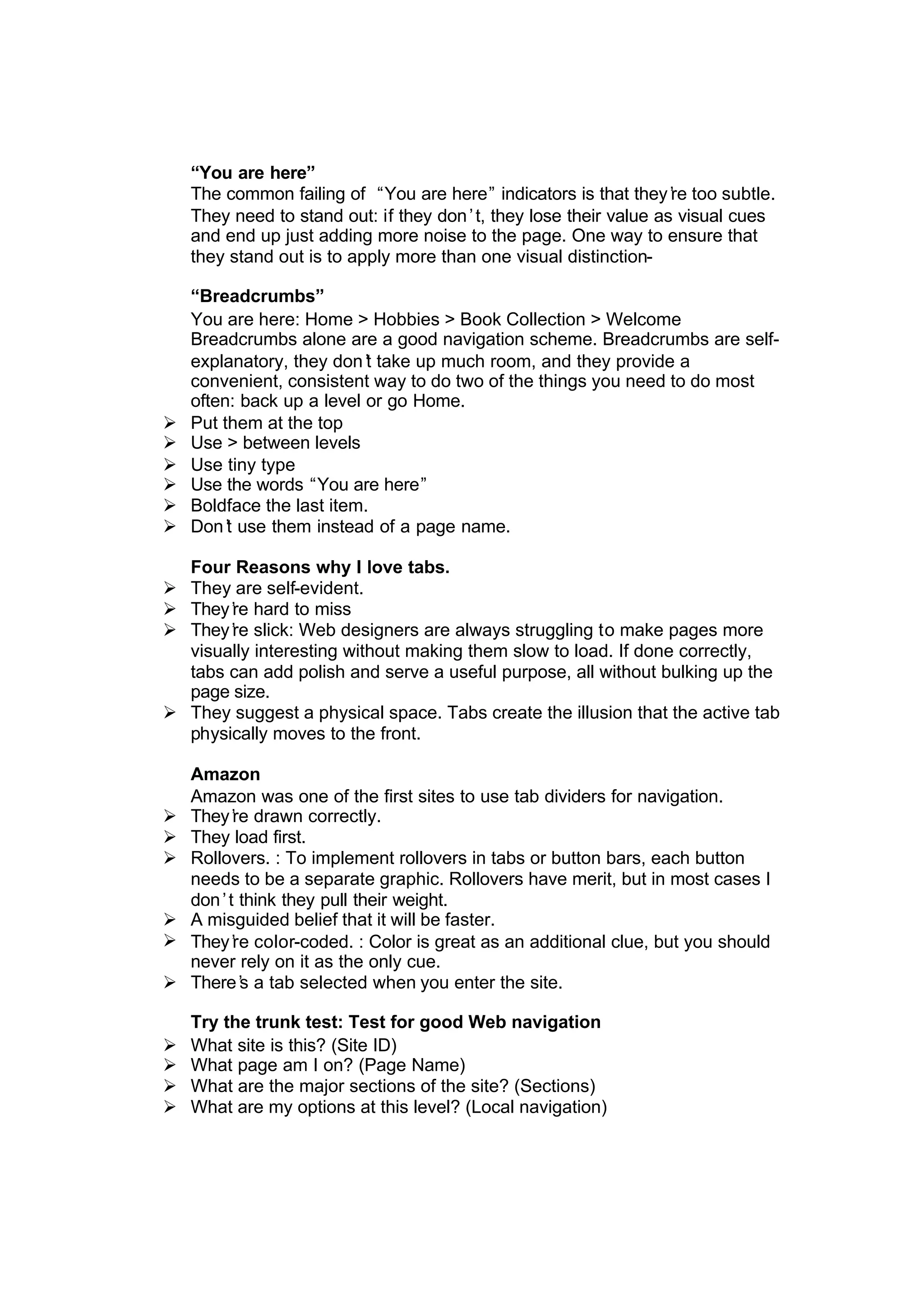 “You are here”
The common failing of “You are here” indicators is that they’re too subtle.
They need to stand out: if they don’t, they lose their value as visual cues
and end up just adding more noise to the page. One way to ensure that
they stand out is to apply more than one visual distinction-
“Breadcrumbs”
You are here: Home > Hobbies > Book Collection > Welcome
Breadcrumbs alone are a good navigation scheme. Breadcrumbs are self-
explanatory, they don’t take up much room, and they provide a
convenient, consistent way to do two of the things you need to do most
often: back up a level or go Home.
Ø Put them at the top
Ø Use > between levels
Ø Use tiny type
Ø Use the words “You are here”
Ø Boldface the last item.
Ø Don’t use them instead of a page name.
Four Reasons why I love tabs.
Ø They are self-evident.
Ø They’re hard to miss
Ø They’re slick: Web designers are always struggling to make pages more
visually interesting without making them slow to load. If done correctly,
tabs can add polish and serve a useful purpose, all without bulking up the
page size.
Ø They suggest a physical space. Tabs create the illusion that the active tab
physically moves to the front.
Amazon
Amazon was one of the first sites to use tab dividers for navigation.
Ø They’re drawn correctly.
Ø They load first.
Ø Rollovers. : To implement rollovers in tabs or button bars, each button
needs to be a separate graphic. Rollovers have merit, but in most cases I
don’t think they pull their weight.
Ø A misguided belief that it will be faster.
Ø They’re color-coded. : Color is great as an additional clue, but you should
never rely on it as the only cue.
Ø There’s a tab selected when you enter the site.
Try the trunk test: Test for good Web navigation
Ø What site is this? (Site ID)
Ø What page am I on? (Page Name)
Ø What are the major sections of the site? (Sections)
Ø What are my options at this level? (Local navigation)
 