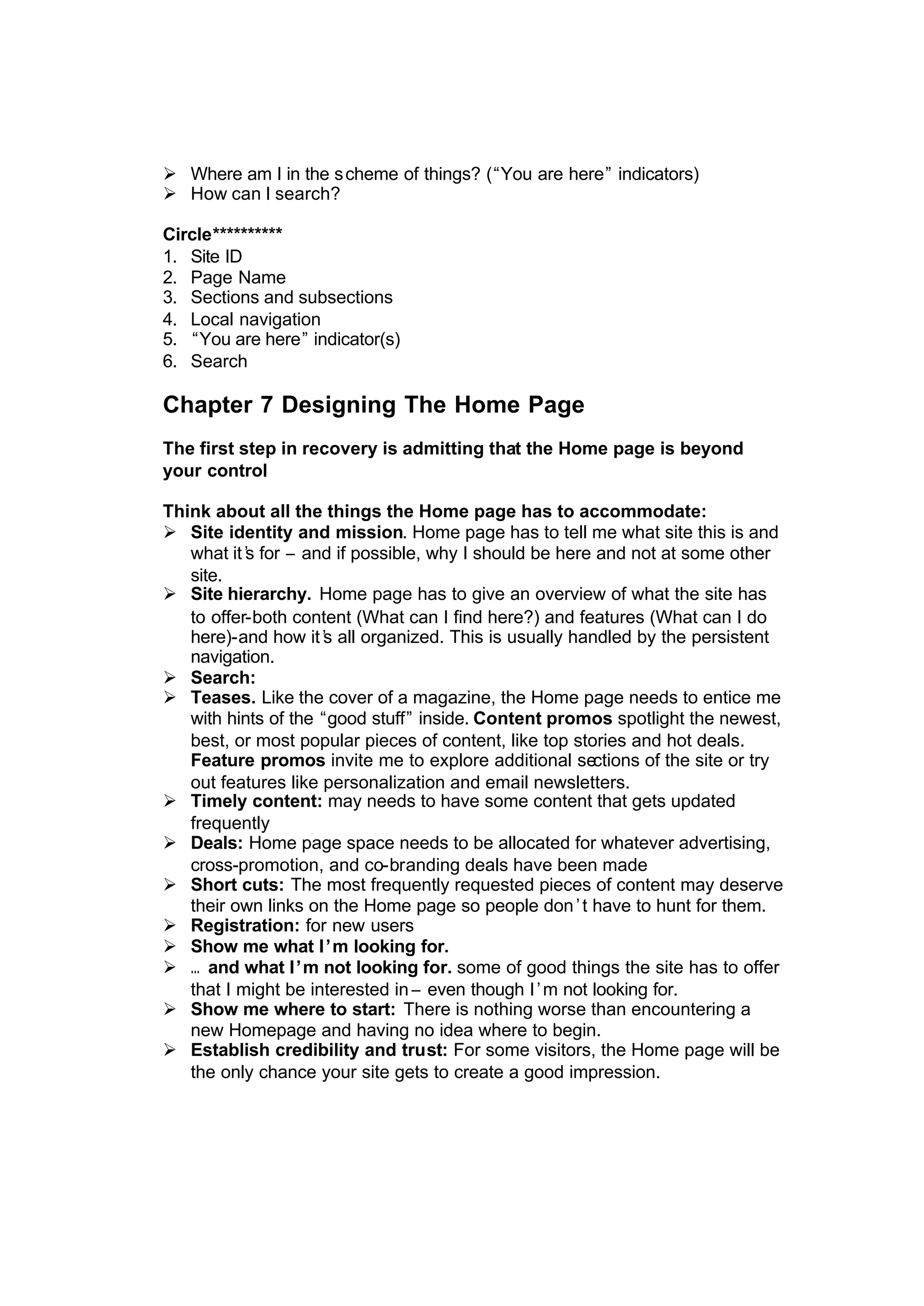 Ø Where am I in the scheme of things? (“You are here” indicators)
Ø How can I search?
Circle**********
1. Site ID
2. Page Name
3. Sections and subsections
4. Local navigation
5. “You are here” indicator(s)
6. Search
Chapter 7 Designing The Home Page
The first step in recovery is admitting that the Home page is beyond
your control
Think about all the things the Home page has to accommodate:
Ø Site identity and mission. Home page has to tell me what site this is and
what it’s for – and if possible, why I should be here and not at some other
site.
Ø Site hierarchy. Home page has to give an overview of what the site has
to offer-both content (What can I find here?) and features (What can I do
here)-and how it’s all organized. This is usually handled by the persistent
navigation.
Ø Search:
Ø Teases. Like the cover of a magazine, the Home page needs to entice me
with hints of the “good stuff” inside. Content promos spotlight the newest,
best, or most popular pieces of content, like top stories and hot deals.
Feature promos invite me to explore additional sections of the site or try
out features like personalization and email newsletters.
Ø Timely content: may needs to have some content that gets updated
frequently
Ø Deals: Home page space needs to be allocated for whatever advertising,
cross-promotion, and co-branding deals have been made
Ø Short cuts: The most frequently requested pieces of content may deserve
their own links on the Home page so people don’t have to hunt for them.
Ø Registration: for new users
Ø Show me what I’m looking for.
Ø … and what I’m not looking for. some of good things the site has to offer
that I might be interested in – even though I’m not looking for.
Ø Show me where to start: There is nothing worse than encountering a
new Homepage and having no idea where to begin.
Ø Establish credibility and trust: For some visitors, the Home page will be
the only chance your site gets to create a good impression.
 