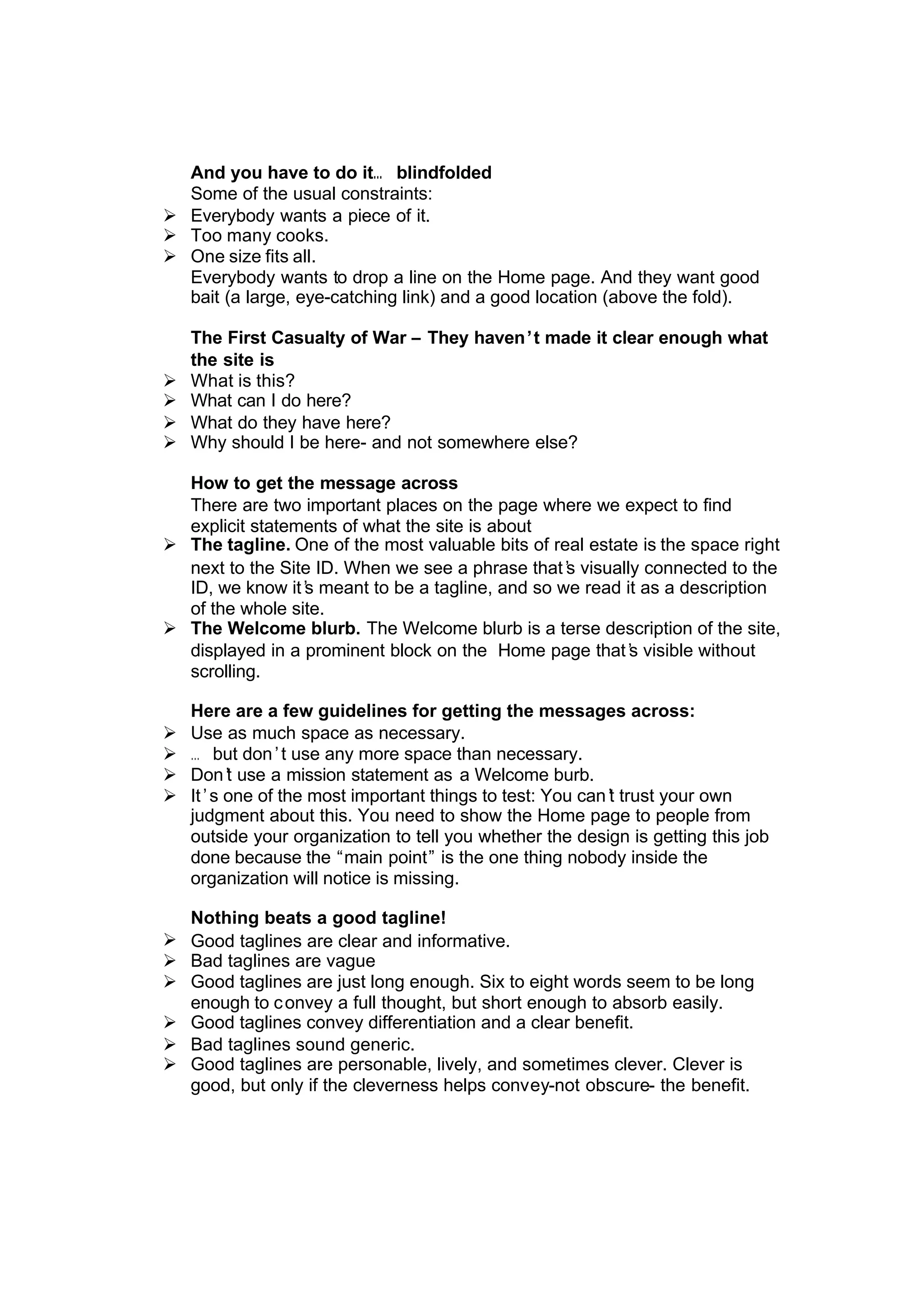 And you have to do it… blindfolded
Some of the usual constraints:
Ø Everybody wants a piece of it.
Ø Too many cooks.
Ø One size fits all.
Everybody wants to drop a line on the Home page. And they want good
bait (a large, eye-catching link) and a good location (above the fold).
The First Casualty of War – They haven’t made it clear enough what
the site is
Ø What is this?
Ø What can I do here?
Ø What do they have here?
Ø Why should I be here- and not somewhere else?
How to get the message across
There are two important places on the page where we expect to find
explicit statements of what the site is about
Ø The tagline. One of the most valuable bits of real estate is the space right
next to the Site ID. When we see a phrase that’s visually connected to the
ID, we know it’s meant to be a tagline, and so we read it as a description
of the whole site.
Ø The Welcome blurb. The Welcome blurb is a terse description of the site,
displayed in a prominent block on the Home page that’s visible without
scrolling.
Here are a few guidelines for getting the messages across:
Ø Use as much space as necessary.
Ø … but don’t use any more space than necessary.
Ø Don’t use a mission statement as a Welcome burb.
Ø It’s one of the most important things to test: You can’t trust your own
judgment about this. You need to show the Home page to people from
outside your organization to tell you whether the design is getting this job
done because the “main point” is the one thing nobody inside the
organization will notice is missing.
Nothing beats a good tagline!
Ø Good taglines are clear and informative.
Ø Bad taglines are vague
Ø Good taglines are just long enough. Six to eight words seem to be long
enough to convey a full thought, but short enough to absorb easily.
Ø Good taglines convey differentiation and a clear benefit.
Ø Bad taglines sound generic.
Ø Good taglines are personable, lively, and sometimes clever. Clever is
good, but only if the cleverness helps convey-not obscure- the benefit.
 