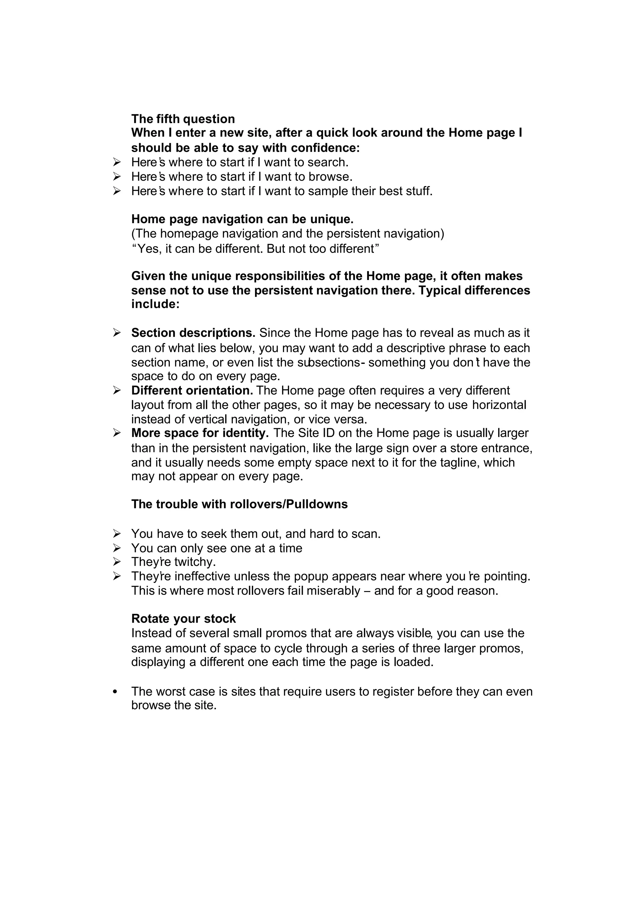 The fifth question
When I enter a new site, after a quick look around the Home page I
should be able to say with confidence:
Ø Here’s where to start if I want to search.
Ø Here’s where to start if I want to browse.
Ø Here’s where to start if I want to sample their best stuff.
Home page navigation can be unique.
(The homepage navigation and the persistent navigation)
“Yes, it can be different. But not too different”
Given the unique responsibilities of the Home page, it often makes
sense not to use the persistent navigation there. Typical differences
include:
Ø Section descriptions. Since the Home page has to reveal as much as it
can of what lies below, you may want to add a descriptive phrase to each
section name, or even list the subsections- something you don’t have the
space to do on every page.
Ø Different orientation. The Home page often requires a very different
layout from all the other pages, so it may be necessary to use horizontal
instead of vertical navigation, or vice versa.
Ø More space for identity. The Site ID on the Home page is usually larger
than in the persistent navigation, like the large sign over a store entrance,
and it usually needs some empty space next to it for the tagline, which
may not appear on every page.
The trouble with rollovers/Pulldowns
Ø You have to seek them out, and hard to scan.
Ø You can only see one at a time
Ø They’re twitchy.
Ø They’re ineffective unless the popup appears near where you’re pointing.
This is where most rollovers fail miserably – and for a good reason.
Rotate your stock
Instead of several small promos that are always visible, you can use the
same amount of space to cycle through a series of three larger promos,
displaying a different one each time the page is loaded.
• The worst case is sites that require users to register before they can even
browse the site.
 