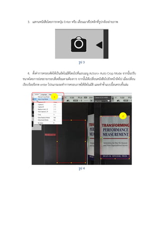 3. แสกนหนังสือโดยการกดปุ่ม Enter หรือ เลื่อนเมาส์ไปคลิกที่รูปกล้องถ่ายภาพ

รูป 3
4. ตั้งค่าการครอบตัดให้เป็นอัตโนมัติโดยไปที่แถบเมนู Action> Auto Crop Mode จากนั้นปรับ
ขนาดโดยการย่อขยายกรอบสี่เหลี่ยมตามต้องการ จากนั้นให้เปลี่ยนหนังสือไปยังหน้าถัดไป เมือเปลี่ยน
่
เรียบร้อยจึงกด enter โปรแกรมจะทาการครอบภาพให้อัตโนมัติ และทาซ้าแบบนีจนครบทั้งเล่ม
้
1

2

รูป 4

 
