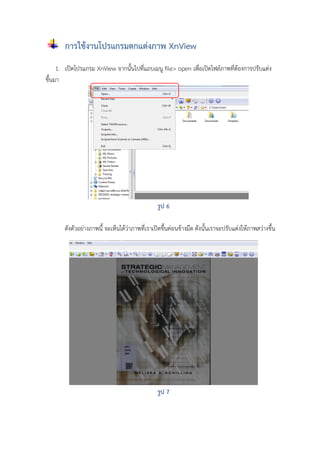 การใช้งานโปรแกรมตกแต่งภาพ XnView
1. เปิดโปรแกรม XnView จากนั้นไปที่แถบเมนู file> open เพื่อเปิดไฟล์ภาพที่ต้องการปรับแต่ง
ขึ้นมา

รูป 6
ดังตัวอย่างภาพนี้ จะเห็นได้ว่าภาพที่เราเปิดขึ้นค่อนข้างมืด ดังนั้นเราจะปรับแต่งให้ภาพสว่างขึ้น

รูป 7

 