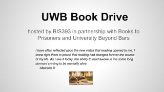 UWB Book Drive
hosted by BIS393 in partnership with Books to
Prisoners and University Beyond Bars
I have often reflected upon the new vistas that reading opened to me. I
knew right there in prison that reading had changed forever the course
of my life. As I see it today, the ability to read awoke in me some long
dormant craving to be mentally alive.
-Malcolm X
 