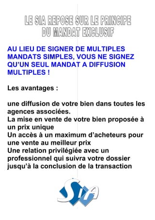 AU LIEU DE SIGNER DE MULTIPLES
MANDATS SIMPLES, VOUS NE SIGNEZ
QU’UN SEUL MANDAT A DIFFUSION
MULTIPLES !

Les avantages :

une diffusion de votre bien dans toutes les
agences associées.
La mise en vente de votre bien proposée à
un prix unique
Un accès à un maximum d’acheteurs pour
une vente au meilleur prix
Une relation privilégiée avec un
professionnel qui suivra votre dossier
jusqu’à la conclusion de la transaction
 