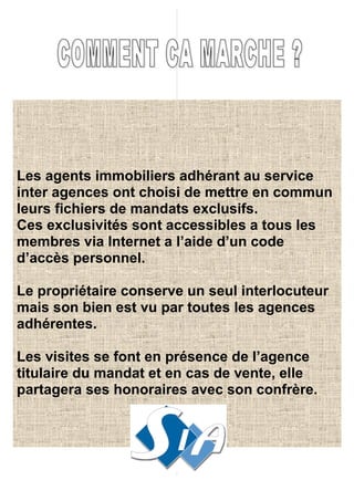 Les agents immobiliers adhérant au service
inter agences ont choisi de mettre en commun
leurs fichiers de mandats exclusifs.
Ces exclusivités sont accessibles a tous les
membres via Internet a l’aide d’un code
d’accès personnel.

Le propriétaire conserve un seul interlocuteur
mais son bien est vu par toutes les agences
adhérentes.

Les visites se font en présence de l’agence
titulaire du mandat et en cas de vente, elle
partagera ses honoraires avec son confrère.
 