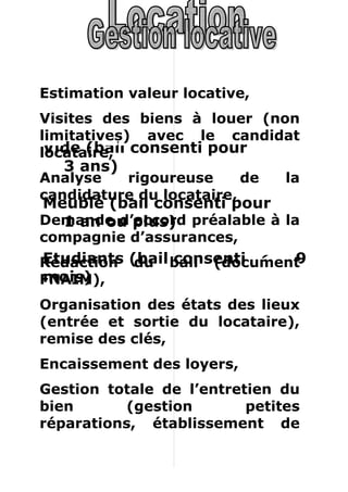 Estimation valeur locative,
Visites des biens à louer (non
limitatives) avec le candidat
locataire, consenti pour
 Vide (bail
   3 ans)
Analyse   rigoureuse      de   la
candidature du locataire,
Meublé (bail consenti pour
Demande d’accord préalable à la
  1 an ou plus)
compagnie d’assurances,
Rédaction (bail bail (document
Etudiants du consenti pour 9
mois)
FNAIM),
Organisation des états des lieux
(entrée et sortie du locataire),
remise des clés,
Encaissement des loyers,
Gestion totale de l’entretien du
bien       (gestion       petites
réparations, établissement de
devis pour les grandes),
 