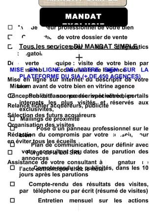 MANDAT SIMPLE

                   MANDAT
                  EXCLUSIF
 Avis de valeur professionnel de votre bien
    Constitution de votre dossier de vente
   Tous les services DU MANDAT SIMPLE
      Démarches     pour   les   diagnostics
    obligatoires
                        +
Découverte en équipe : visite de votre bien par
 MISE EN LIGNEconsultants de l’agence
   l’ensemble des DE VOTRE BIEN SUR LA
    PLATEFORME DU SIA (+ DE 450 AGENCES)
Mise en ligne sur Internet du descriptif de votre
 Mise en avant de votre bien en vitrine agence
   bien
       Publicité sur presse spécialisée, portails
Conception de l’annonce décrivant votre bien
    internets les plus visités et réservés aux
Relance fichier acquéreurs, publicité
    exclusivités,
Sélection des futurs acquéreurs
  Mailings de proximité
Organisation des visites
          Pose d’un panneau professionnel sur le
Rédaction du compromis par votre conseil, pour
    bien
en éviter tous les écueils
        Plan de communication, pour définir avec
    votre consultant SRU dates de parution des
       Purge de la Loi les
     annonces
Assistance de votre consultant à la signature de
  l’acteCompte-rendu de publicités, dans les 10
           authentique chez le notaire
    jours après les parutions
      Compte-rendu des résultats des visites,
    par téléphone ou par écrit (résumé de visites)
        Entretien mensuel sur les            actions
    menées pour la vente de votre bien
 