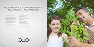 MELHOR PARA A SUA QUALIDADE DE VIDA.
        MELHOR PARA O MEIO AMBIENTE.
        O DUO CONTA COM UMA SÉRIE DE ITENS EXCLUSIVOS VOLTADOS PARA A SUSTENTABILIDADE.



      • Utilização de madeiras certificadas.          • Uso de materiais com alto índice de
                                                      componentes recicláveis.
      • Captação e armazenamento da água da
      chuva para utilização em áreas comuns, tais     • Utilização de lâmpadas eletrônicas e LEDs
      como garagem, jardins, calçadas etc.            nas áreas comuns.


      • Utilização da água de poço artesiano para     • Utilização de produtos com baixo
      manutenção de áreas comuns.                     composto orgânico volátil (VOC),
                                                      tais como materiais como tintas e vernizes.
      • Instalações hidráulicas preparadas para
      instalação de hidrômetros individuais.          • Iluminação com sensores de presença em
                                                      locais com circulação pontual, tais como
      • Utilização nas áreas comuns de torneiras      escadas, banheiros das áreas comuns e
      e válvulas sanitárias com sistema tipo “press   garagem.
      matic”.
                                                      • Aquecimento de água a gás.
      • Caixas sanitárias com dois estágios de
      acionamento (duplo fluxo) para reduzir o        • Telhas ecológicas.
      consumo de água nas unidades privativas.




38                                                                                                  39
 