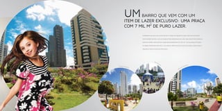 Pr a
                                          ça
                                             A   qu
                                                   ar
                                                     iu




                                                                  UM
                                                       s




                                                                          BAIRRO QUE VEM COM UM
                                                                  ITEM DE LAZER EXCLUSIVO: UMA PRAÇA
                                                                              2
                                                                  COM 7 MIL M DE PURO LAZER.
                                                                                Charmosa, segura e exclusiva. Assim é a praça do Aquarius, mais uma exclusividade

                                                                                deste bairro incrível. Leve as crianças para brincar ao ar livre, faça exercícios, corra na

                                                                                pista de cooper. Você escolhe como quer aproveitar os 7 mil m2 * da sua praça. É espaço

                                                                                de sobra esperando por você e sua família. Aproveite mais essa facilidade, venha para o

                                                                                Aquarius. Venha viver esse privilégio.




                                                                                                 Anf
                                                                                                    ite
                                                                                                        at
                                                                                                           r   o                                      ida
                                                           Espaço Infa                                                                            orr
                                                                         ntil                                                                   eC
                                                                                                                                           ad
                                                                                                                                      P ist




    *equivalente à área de um campo oficial de futebol.




4                                                                                                                                                                             5
 