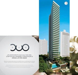 Fachada




            UM APARTAMENTO QUE VALE POR DOIS:
          272M2 DE EXCLUSIVIDADE E SOFISTICAÇÃO E
                  APENAS UM POR ANDAR.

    4 SUÍTES DE ALTÍSSIMO PADRÃO, REPLETO DE CONFORTO E ESTILO. UM APARTAMENTO QUE TEM ALMA.
     4 VAGAS. TUDO ISSO EM UM DOS BAIRROS MAIS COMPLETOS E DESEJADOS DA CIDADE: O AQUARIUS.

          Inovador. Arrojado. Único. Mais uma vez a Fator Realty traz para o Aquarius um projeto à frente do seu tempo:

        DUO Residence. Um lançamento de alto luxo, pensado para famílias que buscam o máximo em conforto e espaço para

                    viver com total qualidade de vida. Conheça e se encante você também com o DUO Residence.




                                                                                                                          Imagem Ilustrativa




8                                                                                                                                                        7
 