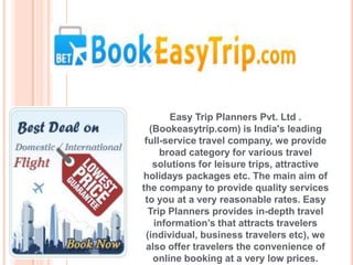 Easy Trip Planners Pvt. Ltd .
  (Bookeasytrip.com) is India's leading
 full-service travel company, we provide
     broad category for various travel
   solutions for leisure trips, attractive
holidays packages etc. The main aim of
the company to provide quality services
 to you at a very reasonable rates. Easy
  Trip Planners provides in-depth travel
   information’s that attracts travelers
 (individual, business travelers etc), we
 also offer travelers the convenience of
   online booking at a very low prices.
 