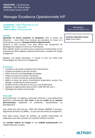 Manager Excellence Opérationnelle H/F
Contexte
Spécialisée en Process Excellence et Compliance, dans le secteur des
Lifescience , notre entité d’une trentaine de consultants en France et à
l’international, recrute un Manager Excellence Opérationnelle.
Structure à taille humaine, nous vous offrons des perspectives de
développement rapides en France ou à l’international.
Notre objectif: assister nos clients tout au long de leur transformation en leur
proposant des offres adaptées combinant performance, compliance & change
management.
Rejoignez une équipe dynamique, à l écoute et avec une réelle envie
d’accompagner les clients vers le changement.
Vos missions
• Travailler sur des projets complexes et/ou internationaux
• Encadrer les équipes au sein des missions
• Définir et fournir une méthodologie aux équipes
• Préparer et animer des ateliers / formations
• Utiliser et mettre en place des outils de pilotage
• Mettre en place des actions d’amélioration (organisation, process, flux,
pilotage…) et atteindre les enjeux associés
• Améliorer le PRI, le TRS et/ou les flux sur un site de fabrication
• Appliquer la réglementation pharma (CFR, c GMP, BPF, BPL, ICH…)
• Développer les relations commerciales
Votre profil
De formation Bac + 5 ( Ingénieur, pharmacien industriel…), vous justifiez d’une
expérience professionnelle d’au moins 6 ans en conseil ou en industrie
pharmaceutique, idéalement en production, industrialisation ou
développement.
Vous utilisez des outils tels que : PDCA, 8D, Ishikawa, QQOQCP, 5 pourquoi,
diagrammes de Pareto, 5S, DMAIC…. Et vous avez des notions du changement .
Vous faites preuve d’esprit de synthèse, de qualités relationnelles, de
leadership et vous êtes animé par une volonté d’améliorer l’existant.
Une parfaite maîtrise de l’anglais et une mobilité professionnelle sont
indispensables pour ce poste.
INDUSTRIE : Life Sciences
RÉGION : IDF, Rhône-Alpes
World Class Center LiS PE
Localisation : Vélizy-Villacoublay ou Lyon
Contrat : CDI – Temps plein
Date de début : Dès que possible
Evolutions habituelles à moyen
terme: Senior Expert
20
Pour postuler :
jessica.miquelino@altran.com
 