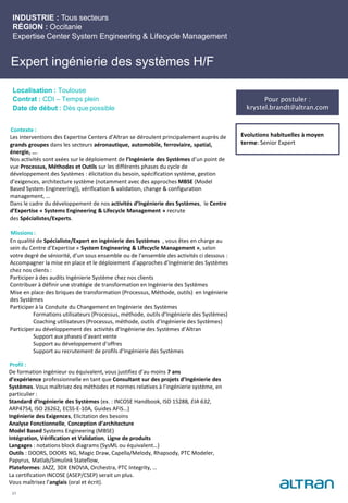 Expert ingénierie des systèmes H/F
Contexte :
Les interventions des Expertise Centers d’Altran se déroulent principalement auprès de
grands groupes dans les secteurs aéronautique, automobile, ferroviaire, spatial,
énergie, ….
Nos activités sont axées sur le déploiement de l’Ingénierie des Systèmes d’un point de
vue Processus, Méthodes et Outils sur les différents phases du cycle de
développement des Systèmes : élicitation du besoin, spécification système, gestion
d’exigences, architecture système (notamment avec des approches MBSE (Model
Based System Engineering)), vérification & validation, change & configuration
management, …
Dans le cadre du développement de nos activités d’Ingénierie des Systèmes, le Centre
d’Expertise « Systems Engineering & Lifecycle Management » recrute
des Spécialistes/Experts.
Missions :
En qualité de Spécialiste/Expert en ingénierie des Systèmes , vous êtes en charge au
sein du Centre d’Expertise « System Engineering & Lifecycle Management », selon
votre degré de séniorité, d’un sous ensemble ou de l’ensemble des activités ci dessous :
Accompagner la mise en place et le déploiement d’approches d’Ingénierie des Systèmes
chez nos clients :
Participer à des audits Ingénierie Système chez nos clients
Contribuer à définir une stratégie de transformation en Ingénierie des Systèmes
Mise en place des briques de transformation (Processus, Méthode, outils) en Ingénierie
des Systèmes
Participer à la Conduite du Changement en Ingénierie des Systèmes
Formations utilisateurs (Processus, méthode, outils d’Ingénierie des Systèmes)
Coaching utilisateurs (Processus, méthode, outils d’Ingénierie des Systèmes)
Participer au développement des activités d’Ingénierie des Systèmes d’Altran
Support aux phases d’avant vente
Support au développement d’offres
Support au recrutement de profils d’Ingénierie des Systèmes
Profil :
De formation ingénieur ou équivalent, vous justifiez d’au moins 7 ans
d’expérience professionnelle en tant que Consultant sur des projets d’Ingénierie des
Systèmes. Vous maîtrisez des méthodes et normes relatives à l’ingénierie système, en
particulier :
Standard d’Ingénierie des Systèmes (ex. : INCOSE Handbook, ISO 15288, EIA 632,
ARP4754, ISO 26262, ECSS-E-10A, Guides AFIS…)
Ingénierie des Exigences, Elicitation des besoins
Analyse Fonctionnelle, Conception d’architecture
Model Based Systems Engineering (MBSE)
Intégration, Vérification et Validation, Ligne de produits
Langages : notations block diagrams (SysML ou équivalent…)
Outils : DOORS, DOORS NG, Magic Draw, Capella/Melody, Rhapsody, PTC Modeler,
Papyrus, Matlab/Simulink Stateflow,
Plateformes: JAZZ, 3DX ENOVIA, Orchestra, PTC Integrity, …
La certification INCOSE (ASEP/CSEP) serait un plus.
Vous maîtrisez l’anglais (oral et écrit).
INDUSTRIE : Tous secteurs
RÉGION : Occitanie
Expertise Center System Engineering & Lifecycle Management
Localisation : Toulouse
Contrat : CDI – Temps plein
Date de début : Dès que possible
Evolutions habituelles à moyen
terme: Senior Expert
21
Pour postuler :
krystel.brandt@altran.com
 