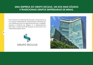 Uma empresa do GRUPO SECULUS, UM DOS MAIS SÓLIDOS
E TRADICIONAIS GRUPOS EMPRESARIAIS DE MINAS.
Com mais de cinco décadas de atuação, o Grupo Seculus é
um conjunto empresarial de capital privado controlado por
uma holding que atua nos segmentos financeiro, imobiliário,
industria e comércio de relógios, T.I. e reflorestamento.
Além disso, o Grupo tem forte atuação no setor social, com
importantes projetos ativos.
01
 