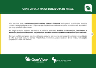 Nós, da Gran Viver, trabalhamos para conectar sonhos à realidade. Isso significa que criamos espaços
onde você possa realizar os seus projetos e aproveitar os melhores momentos da vida com mais segurança,
conforto, equilíbrio e bem-estar.
Ao longo da nossa trajetória de mais de 41 anos de mercado, atuamos na urbanização, crescimento e
expansão planejada das cidades, lançando mais de 14 mil unidades em 4 estados e 46 municípios diferentes.
Com um portfólio composto por cinco linhas de produtos, oferecemos o empreendimento com a qualidade
o estilo que você procura, aliando infraestrutura, mobilidade, preservação de áreas verdes, valorização
progressiva e lazer sob medida.
02
Gran Viver, a maior loteadora de Minas.
 