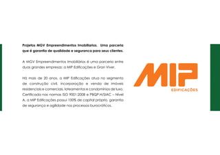 Projetos mgv Empreendimentos Imobiliarios. Uma parceria
que é garantia de qualidade e seguranca para seus clientes.
A MGV Empreendimentos Imobiliários é uma parceria entre
duas grandes empresas: a MIP Edificações e Gran Viver.
Há mais de 20 anos, a MIP Edificações atua no segmento
de construção civil, incorporação e venda de imóveis
residenciais e comerciais, loteamentos e condomínios de luxo.
Certificada nas normas ISO 9001:2008 e PBQP.H/SIAC – Nível
A, a MIP Edificações possui 100% de capital próprio, garantia
de segurança e agilidade nos processos burocráticos.
 