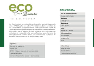 Ficha Técnica
Eco Casa Branca é um residencial de alto padrão, resultado da parceria
entre a MIP Edificações com a Gran Viver Urbanismo. Com a consultoria da
Eco Construct Brazil, o empreendimento conta com unidades a partir de
1.000 m² e possui um conceito exclusivo de moradia que combina segurança,
privacidade, lazer e respeito ao meio ambiente. Entre os diferenciais
ecológicos do residencial estão suas edificações, aproveitamento da
iluminação natural, conforto térmico, aquecimento solar e utilização de
eucaliptos para a construção do playground e guarita.
Segurança
Câmeras de segurança
Portaria 24h
C.F.T.V. – Circuito Fechado de televisão digital
Controle de acessos
Fechamento perimetral (cercas e alambrados)
Tipo do empreendimento:
Residencial fechado
Área total:
1.929.729 m²
Área Verde:
1.424.428 m²
Lotes:
A partir de 1.000 m²
Número de Lotes:
340 unidades
Lançamento:
2013
Infraestrutura
Rede de água
Energia Elétrica
Pavimentação asfáltica
 