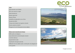 Diferenciais Sustentáveis (Clube)
Edificações ecológicas
Aproveitamento de iluminação natural
Conforto térmico
Aquecimento solar
Captação de águas pluviais
Utilização de eucalipto para construção do playground
e da guarita
Lazer
Sala de estar com lareira
SPA com sauna a vapor
Sala de repouso
Espaço gourmet
Espaço fitness
Aparelhos de ginastica ao ar livre
Quadra de tênis
Campo de futebol com grama natural
Piscina adulto e infantil
Playground com brinquedos de eucalipto
Imagens do local.
 