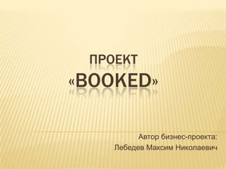 ПРОЕКТ
«BOOKED»
Автор бизнес-проекта:
Лебедев Максим Николаевич
 
