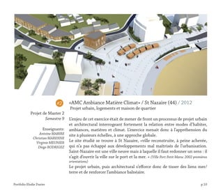 Portfolio Elodie Durier p.10
«AMC Ambiance Matière Climat» / St Nazaire (44) / 2012
Projet urbain, logements et maison de quartier
L’enjeu de cet exercice était de mener de front un processus de projet urbain
et architectural interrogeant fortement la relation entre modes d’habiter,
ambiances, matières et climat. L’exercice menait donc à l’appréhension du
site à plusieurs échelles, à une approche globale.
Le site étudié se trouve à St Nazaire, «ville reconstruite, à peine achevée,
qui n’a pas échappé aux développements mal maîtrisés de l’urbanisation.
Saint-Nazaire est une ville neuve mais à laquelle il faut redonner un sens : il
s’agit d’ouvrir la ville sur le port et la mer. » (Ville Port Petit Maroc 2002 premières
orientations)
Le projet urbain, puis architectural s’efforce donc de tisser des liens mer/
terre et de renforcer l’ambiance balnéaire.
#2
Projet de Master 2
Semestre 9
Enseignants:
Antoine MABIRE
Christian MARENNE
Virginie MEUNIER
Diego RODRIGEZ
 