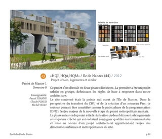 Portfolio Elodie Durier p.14
«HQE,HQA,HQM» / Ile de Nantes (44) / 2012
Projet urbain, logements et crèche
Ce projet s’est déroulé en deux phases distinctes. La première a été un projet
urbain en groupe, définissant les règles de base à respecter dans notre
architecture.
Le site concerné était la pointe sud ouest de l’Ile de Nantes. Dans la
perspective du transfert du CHU et de la création d’un nouveau Parc, ce
secteur pouvait être considéré comme le point phare de la programmation
IDN2 : l’enjeu majeur de la nouvelle étape du projet métropolitain nantais.
Laphasesuivanteduprojetaétélaréalisationdedeuxbâtimentsdelogements
ainsi qu’une crèche qui entendaient conjuguer qualités environnementales
et mise en oeuvre d’un projet architectural appréhendant l’enjeu des
dimensions urbaines et métropolitaines du site.
#3
Projet de Master 1
Semestre 8
Enseignants:
Pascal JOANNE
Claude PUAUD
Michel VELLY
 