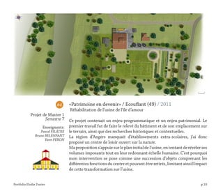 Portfolio Elodie Durier p.18
«Patrimoine en devenir» / Ecouflant (49) / 2011
Réhabilitation de l’usine de l’île d’amour
Ce projet contenait un enjeu programmatique et un enjeu patrimonial. Le
premier travail fut de faire le relevé du bâtiment et de son emplacement sur
le terrain, ainsi que des recherches historiques et contextuelles.
La région d’Angers manquait d’établissements extra-scolaires, j’ai donc
proposé un centre de loisir ouvert sur la nature.
Ma proposition s’appuie sur le plan initial de l’usine, en tentant de révéler ses
volumes imposants tout en leur redonnant échelle humaine. C’est pourquoi
mon intervention se pose comme une succession d’objets comprenant les
différentes fonctions du centre et pouvant être retirés, limitant ainsi l’impact
de cette transformation sur l’usine.
#4
Projet de Master 1
Semestre 7
Enseignants:
Pascal FILÂTRE
Bruno BELENFANT
Yann PERON
 