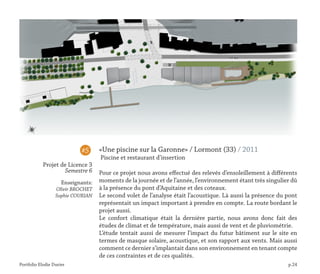 Portfolio Elodie Durier p.24
«Une piscine sur la Garonne» / Lormont (33) / 2011
Piscine et restaurant d’insertion
Pour ce projet nous avons effectué des relevés d’ensoleillement à différents
moments de la journée et de l’année, l’environnement étant très singulier dû
à la présence du pont d’Aquitaine et des coteaux.
Le second volet de l’analyse était l’acoustique. Là aussi la présence du pont
représentait un impact important à prendre en compte. La route bordant le
projet aussi.
Le confort climatique était la dernière partie, nous avons donc fait des
études de climat et de température, mais aussi de vent et de pluviométrie.
L’étude tentait aussi de mesurer l’impact du futur bâtiment sur le site en
termes de masque solaire, acoustique, et son rapport aux vents. Mais aussi
comment ce dernier s’implantait dans son environnement en tenant compte
de ces contraintes et de ces qualités.
#5
Projet de Licence 3
Semestre 6
Enseignants:
Olivir BROCHET
Sophie COURIAN
 