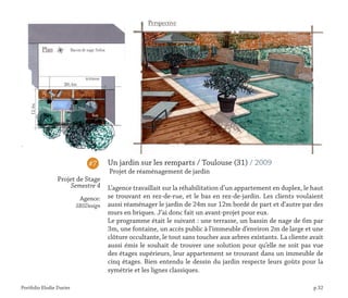Portfolio Elodie Durier p.32
Un jardin sur les remparts / Toulouse (31) / 2009
Projet de réaménagement de jardin
L’agence travaillait sur la réhabilitation d’un appartement en duplex, le haut
se trouvant en rez-de-rue, et le bas en rez-de-jardin. Les clients voulaient
aussi réaménager le jardin de 24m sur 12m bordé de part et d‘autre par des
murs en briques. J’ai donc fait un avant-projet pour eux.
Le programme était le suivant : une terrasse, un bassin de nage de 6m par
3m, une fontaine, un accès public à l’immeuble d’environ 2m de large et une
clôture occultante, le tout sans toucher aux arbres existants. La cliente avait
aussi émis le souhait de trouver une solution pour qu’elle ne soit pas vue
des étages supérieurs, leur appartement se trouvant dans un immeuble de
cinq étages. Bien entendu le dessin du jardin respecte leurs goûts pour la
symétrie et les lignes classiques.
#7
Projet de Stage
Semestre 4
Agence:
SBSDesign
 