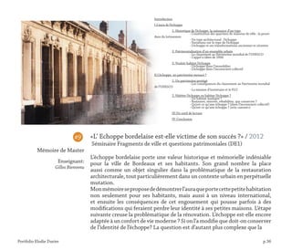 Portfolio Elodie Durier p.36
«L’ Echoppe bordelaise est-elle victime de son succès ?» / 2012
Séminaire Fragments de ville et questions patrimoniales (DE1)
L’échoppe bordelaise porte une valeur historique et mémorielle indéniable
pour la ville de Bordeaux et ses habitants. Son grand nombre la place
aussi comme un objet singulier dans la problématique de la restauration
architecturale, tout particulièrement dans un contexte urbain en perpétuelle
mutation.
Monmémoireseproposededémontrerl’auraqueportecettepetitehabitation
non seulement pour ses habitants, mais aussi à un niveau international,
et ensuite les conséquences de cet engouement qui pousse parfois à des
modifications qui feraient perdre leur identité à ses petites maisons. L’étape
suivante creuse la problématique de la rénovation. L’échoppe est-elle encore
adaptée à un confort de vie moderne ? Si on l’a modifie que doit-on conserver
de l’identité de l’échoppe? La question est d’autant plus complexe que la	
#9
Mémoire de Master
Enseignant:
Gilles Bienvenu
Introduction
I.L’aura de l’échoppe
	 1. Historique de l’échoppe, la naissance d’un type
		 - Constitution des quartiers de maisons de ville : la procé-
dure du lotissemen
		 - Un type architectural : l’échoppe
		 - Variations sur le type de l’échoppe
		 - L’échoppe et ses transformations anciennes et récentes
	 2. Patrimonialisation d’un ensemble urbain
		 - Le classement au Patrimoine mondial de l’UNESCO
		 - L’appel à idées de 2006
	 3. Vouloir habiter l’échoppe
		 - L’échoppe dans l’immobilier
		 - L’échoppe dans l’inconscient collectif
II.L’échoppe, un patrimoine menacé ?
	 1. Un patrimoine protégé
		 - Les conséquences du classement au Patrimoine mondial
de l’UNESCO
		 - La mission d’inventaire et le PLU
	 2. Habiter l’échoppe ou habiter l’échoppe ?
		 - Un habitat inadapté ?
		 - Restaurer, rénover, réhabiliter, que conserver ?
		 - Qu’est-ce qu’une échoppe ? (dans l’inconscient collectif)
		 - Qu’est-ce qu’une échoppe ? (avis «savant»)
	 III.Un outil de lecture
	 IV. Conclusion
 