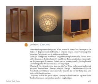 Portfolio Elodie Durier p.38
Mobilier/ 2009-2012
Mes déménagements fréquents m’ont amené à vivre dans des espaces de
tailles et d’agencements différents, et cela m’a poussé à concevoir des petits
meubles s’adaptant à ces situations singulières.
Ainsi j’ai fabriqué un meuble de rangement simple et mobile, faisant aussi
office d’assise ou de table basse. Ce meuble est d’une constitution très simple,
ne disposant pas de moyens de fabrication professionnels, j’ai simplement
assemblé par vis des morceaux de contre-plaqué.
Plus tard, j’ai été confrontée à un meuble/bar d’une taille non standard, et
j’ai donc dessiné deux tabourets adaptés. Il s’agit là de bois massif (pin de
Caroline) assemblé par tenon-mortaise et collé. Ils ont été faits dans une
entreprise de réinsertion.
J’ai aussi réalisé des petits objets, comme un luminaire fait à partir d’une
boule chinoise en papier et de gobelets en plastique.
#10
 