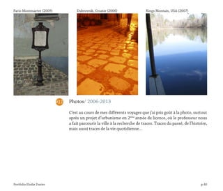 Portfolio Elodie Durier p.40
Photos/ 2006-2013
C’est au cours de mes différents voyages que j’ai pris goût à la photo, surtout
après un projet d’urbanisme en 2ème
année de licence, où le professeur nous
a fait parcourir la ville à la recherche de traces. Traces du passé, de l’histoire,
mais aussi traces de la vie quotidienne…
#11
Paris-Montmartre (2009) Dubrovnik, Croatie (2006) Kings Montain, USA (2007)
 