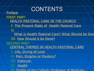 1010
CONTENTSCONTENTSPrefacePreface
FIRST PART:FIRST PART:
HEALTH PASTORAL CARE IN THE CHURCHHEALTH PASTORAL CARE IN THE CHURCH
I.I. The Present State of Health Pastoral CareThe Present State of Health Pastoral Care
II.II.
What is Health Pastoral Care? What Should be DonWhat is Health Pastoral Care? What Should be Don
III.III. How Should it be Done?How Should it be Done?
SECOND PART:SECOND PART:
CENTRAL THEMES IN HEALTH PASTORAL CARECENTRAL THEMES IN HEALTH PASTORAL CARE
I.I. Life, Giving of LoveLife, Giving of Love
II.II. Pain, Enigma or Mystery?Pain, Enigma or Mystery?
III.III. ViaticumViaticum
IV.IV. HealthHealth 1010
 