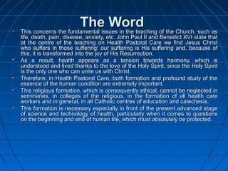 101101
The WordThe Word
This concerns the fundamental issues in the teaching of the Church, such asThis concerns the fundamental issues in the teaching of the Church, such as
life, death, pain, disease, anxiety, etc. John Paul II and Benedict XVI state thatlife, death, pain, disease, anxiety, etc. John Paul II and Benedict XVI state that
at the centre of the teaching on Health Pastoral Care we find Jesus Christat the centre of the teaching on Health Pastoral Care we find Jesus Christ
who suffers in those suffering: our suffering is His suffering and, because ofwho suffers in those suffering: our suffering is His suffering and, because of
this, it is transformed into the joy of His Resurrection.this, it is transformed into the joy of His Resurrection.
As a result, health appears as a tension towards harmony, which isAs a result, health appears as a tension towards harmony, which is
understood and lived thanks to the love of the Holy Spirit, since the Holy Spiritunderstood and lived thanks to the love of the Holy Spirit, since the Holy Spirit
is the only one who can unite us with Christ.is the only one who can unite us with Christ.
Therefore, in Health Pastoral Care, both formation and profound study of theTherefore, in Health Pastoral Care, both formation and profound study of the
essence of the human condition are extremely important.essence of the human condition are extremely important.
This religious formation, which is consequently ethical, cannot be neglected inThis religious formation, which is consequently ethical, cannot be neglected in
seminaries, in colleges of the religious, in the formation of all health careseminaries, in colleges of the religious, in the formation of all health care
workers and in general, in all Catholic centres of education and catechesis.workers and in general, in all Catholic centres of education and catechesis.
This formation is necessary especially in front of the present advanced stageThis formation is necessary especially in front of the present advanced stage
of science and technology of health, particularly when it comes to questionsof science and technology of health, particularly when it comes to questions
on the beginning and end of human life, which must absolutely be protected.on the beginning and end of human life, which must absolutely be protected.
 