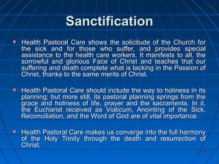 104104
SanctificationSanctification
Health Pastoral Care shows the solicitude of the Church forHealth Pastoral Care shows the solicitude of the Church for
the sick and for those who suffer, and provides specialthe sick and for those who suffer, and provides special
assistance to the health care workers. It manifests to all, theassistance to the health care workers. It manifests to all, the
sorrowful and glorious Face of Christ and teaches that oursorrowful and glorious Face of Christ and teaches that our
suffering and death complete what is lacking in the Passion ofsuffering and death complete what is lacking in the Passion of
Christ, thanks to the same merits of Christ.Christ, thanks to the same merits of Christ.
Health Pastoral Care should include the way to holiness in itsHealth Pastoral Care should include the way to holiness in its
planning; but more still, its pastoral planning springs from theplanning; but more still, its pastoral planning springs from the
grace and holiness of life, prayer and the sacraments. In it,grace and holiness of life, prayer and the sacraments. In it,
the Eucharist received as Viaticum, Anointing of the Sick,the Eucharist received as Viaticum, Anointing of the Sick,
Reconciliation, and the Word of God are of vital importance.Reconciliation, and the Word of God are of vital importance.
Health Pastoral Care makes us converge into the full harmonyHealth Pastoral Care makes us converge into the full harmony
of the Holy Trinity through the death and resurrection ofof the Holy Trinity through the death and resurrection of
Christ.Christ.
 