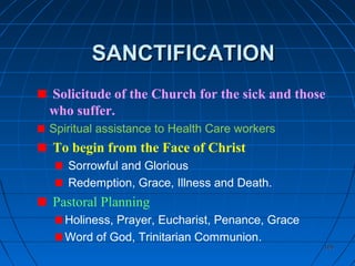 105105
SANCTIFICATIONSANCTIFICATION
Solicitude of the Church for the sick and those
who suffer.
Spiritual assistance to Health Care workers
To begin from the Face of Christ
Sorrowful and Glorious
Redemption, Grace, Illness and Death.
Pastoral Planning
Holiness, Prayer, Eucharist, Penance, Grace
Word of God, Trinitarian Communion.
 