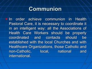 106106
CommunionCommunion
In order achieve communion in HealthIn order achieve communion in Health
Pastoral Care, it is necessary to coordinate itPastoral Care, it is necessary to coordinate it
in an intelligent way: all the Associations ofin an intelligent way: all the Associations of
Health Care Workers should be properlyHealth Care Workers should be properly
coordinated and contacts should becoordinated and contacts should be
established with the local Churches and withestablished with the local Churches and with
Healthcare Organizations, those Catholic andHealthcare Organizations, those Catholic and
non-Catholic, local, national andnon-Catholic, local, national and
international.international.
 