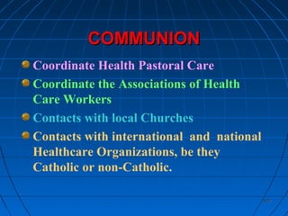 107107
COMMUNIONCOMMUNION
Coordinate Health Pastoral Care
Coordinate the Associations of Health
Care Workers
Contacts with local Churches
Contacts with international and national
Healthcare Organizations, be they
Catholic or non-Catholic.
 