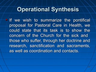 109109
Operational SynthesisOperational Synthesis
If we wish to summarize the pontificalIf we wish to summarize the pontifical
proposal for Pastoral Care in Health, weproposal for Pastoral Care in Health, we
could state that its task is to show thecould state that its task is to show the
concern of the Church for the sick andconcern of the Church for the sick and
those who suffer, through her doctrine andthose who suffer, through her doctrine and
research, sanctification and sacraments,research, sanctification and sacraments,
as well as coordination and contacts.as well as coordination and contacts.
 