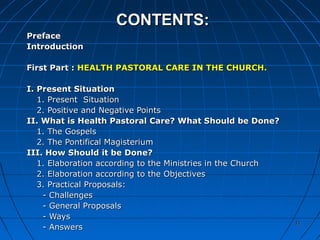 1111
CONTENTS:CONTENTS:
PrefacePreface
IntroductionIntroduction
First Part :First Part : HEALTH PASTORAL CARE IN THE CHURCH.HEALTH PASTORAL CARE IN THE CHURCH.
I. Present SituationI. Present Situation
1. Present Situation1. Present Situation
2. Positive and Negative Points2. Positive and Negative Points
II. What is Health Pastoral Care? What Should be Done?II. What is Health Pastoral Care? What Should be Done?
1. The Gospels1. The Gospels
2. The Pontifical Magisterium2. The Pontifical Magisterium
III. How Should it be Done?III. How Should it be Done?
1. Elaboration according to the Ministries in the Church1. Elaboration according to the Ministries in the Church
2. Elaboration according to the Objectives2. Elaboration according to the Objectives
3. Practical Proposals:3. Practical Proposals:
- Challenges- Challenges
- General Proposals- General Proposals
- Ways- Ways
- Answers- Answers
1111
 