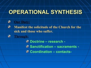 110110
OPERATIONAL SYNTHESISOPERATIONAL SYNTHESIS
Our Duty:
Manifest the solicitude of the Church for the
sick and those who suffer.
Through:
Doctrine – research -
Sanctification – sacraments -
Coordination – contacts-
 