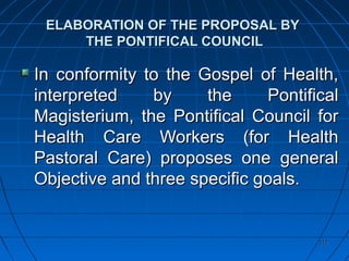112112
ELABORATION OF THE PROPOSAL BYELABORATION OF THE PROPOSAL BY
THE PONTIFICAL COUNCILTHE PONTIFICAL COUNCIL
In conformity to the Gospel of Health,In conformity to the Gospel of Health,
interpreted by the Pontificalinterpreted by the Pontifical
Magisterium, the Pontifical Council forMagisterium, the Pontifical Council for
Health Care Workers (for HealthHealth Care Workers (for Health
Pastoral Care) proposes one generalPastoral Care) proposes one general
Objective and three specific goals.Objective and three specific goals.
 