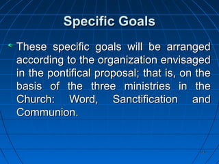 115115
Specific GoalsSpecific Goals
These specific goals will be arrangedThese specific goals will be arranged
according to the organization envisagedaccording to the organization envisaged
in the pontifical proposal; that is, on thein the pontifical proposal; that is, on the
basis of the three ministries in thebasis of the three ministries in the
Church: Word, Sanctification andChurch: Word, Sanctification and
Communion.Communion.
 