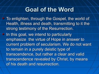 117117
Goal of the WordGoal of the Word
To enlighten, through the Gospel, the world ofTo enlighten, through the Gospel, the world of
Health, illness and death, transmitting to it theHealth, illness and death, transmitting to it the
strong testimony of the Resurrection.strong testimony of the Resurrection.
In this goal, we intend to particularlyIn this goal, we intend to particularly
emphasize the virtue of Hope in answer toemphasize the virtue of Hope in answer to
current problem of secularism. We do not wantcurrent problem of secularism. We do not want
to remain in a purely deistic type ofto remain in a purely deistic type of
transcendence, but rather a clear and validtranscendence, but rather a clear and valid
transcendence revealed by Christ, by meanstranscendence revealed by Christ, by means
of his death and resurrection.of his death and resurrection.
 