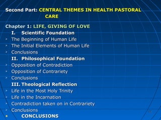 1212
Second Part:Second Part: CENTRAL THEMES IN HEALTH PASTORALCENTRAL THEMES IN HEALTH PASTORAL
CARECARE
Chapter 1:Chapter 1: LIFE, GIVING OF LOVELIFE, GIVING OF LOVE
I.I. Scientific FoundationScientific Foundation
 The Beginning of Human LifeThe Beginning of Human Life
 The Initial Elements of Human LifeThe Initial Elements of Human Life
 ConclusionsConclusions
II.II. Philosophical FoundationPhilosophical Foundation
 Opposition of ContradictionOpposition of Contradiction
 Opposition of ContrarietyOpposition of Contrariety
 ConclusionsConclusions
III.III. Theological ReflectionTheological Reflection
 Life in the Most Holy TrinityLife in the Most Holy Trinity
 Life in the IncarnationLife in the Incarnation
 Contradiction taken on in ContrarietyContradiction taken on in Contrariety
 ConclusionsConclusions
CONCLUSIONSCONCLUSIONS
1212
 