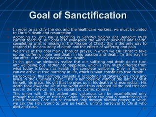 120120
Goal of SanctificationGoal of Sanctification
In order to sanctify the sick and the healthcare workers, we must be unitedIn order to sanctify the sick and the healthcare workers, we must be united
to Christ’s death and resurrection.to Christ’s death and resurrection.
According to John Paul’s teaching inAccording to John Paul’s teaching in Salvifici DolorisSalvifici Doloris and Benedict XVI’sand Benedict XVI’s
current teaching, our goal is to evangelize the world of sickness and health,current teaching, our goal is to evangelize the world of sickness and health,
completing what is missing in the Passion of Christ; this is the only way tocompleting what is missing in the Passion of Christ; this is the only way to
respond to the absurdity of death and the effects of suffering and pain.respond to the absurdity of death and the effects of suffering and pain.
We arrive at this goal mainly through prayer, in which we ask Christ to takeWe arrive at this goal mainly through prayer, in which we ask Christ to take
up our suffering, pain and death in his passion and death. In this way heup our suffering, pain and death in his passion and death. In this way he
can offer us the only possible true Health.can offer us the only possible true Health.
In this goal, we obviously realize that our suffering and death do not turnIn this goal, we obviously realize that our suffering and death do not turn
into wellbeing, but rather into happiness, which is very much different frominto wellbeing, but rather into happiness, which is very much different from
what today is known as Health: the complete wellbeing. Only in this waywhat today is known as Health: the complete wellbeing. Only in this way
can we arrive at true harmony in life, which is what constitutes true Health.can we arrive at true harmony in life, which is what constitutes true Health.
Paradoxically, this harmony consists in accepting and taking one’s cross andParadoxically, this harmony consists in accepting and taking one’s cross and
living in the Crucified Christ. This is not possible without the gift of Christliving in the Crucified Christ. This is not possible without the gift of Christ
himself, his grace, his gift that he gives us in his death and resurrection. Hishimself, his grace, his gift that he gives us in his death and resurrection. His
death took away the sin of the world and thus defeated all the evil that candeath took away the sin of the world and thus defeated all the evil that can
exist in the physical, mental, social and cosmic spheres.exist in the physical, mental, social and cosmic spheres.
This union with Christ patient and victorious can be accomplished onlyThis union with Christ patient and victorious can be accomplished only
through the action of the Holy Spirit. Therefore the goal of sanctification inthrough the action of the Holy Spirit. Therefore the goal of sanctification in
Health Pastoral Care can be reached only through humble prayer, in whichHealth Pastoral Care can be reached only through humble prayer, in which
we ask the Holy Spirit to give us Health, uniting ourselves to Christ whowe ask the Holy Spirit to give us Health, uniting ourselves to Christ who
died and rose.died and rose.
 