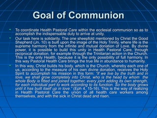 123123
Goal of CommunionGoal of Communion
To coordinate Health Pastoral Care within the ecclesial communion so as toTo coordinate Health Pastoral Care within the ecclesial communion so as to
accomplish the indispensable duty to arrive at unity.accomplish the indispensable duty to arrive at unity.
Our task here is solidarity. The one sheepfold mentioned by Christ the GoodOur task here is solidarity. The one sheepfold mentioned by Christ the Good
Shepherd (Jn, 10) is built upon the image of the Holy Trinity, where life is theShepherd (Jn, 10) is built upon the image of the Holy Trinity, where life is the
supreme harmony from the infinite and mutual donation of Love. By divinesupreme harmony from the infinite and mutual donation of Love. By divine
power, it is possible to build this unity in Health Pastoral Care, throughpower, it is possible to build this unity in Health Pastoral Care, through
reciprocal donation, for example through the Trinitarian action in the Church.reciprocal donation, for example through the Trinitarian action in the Church.
This is the only Health, because it is the only possibility of full harmony. InThis is the only Health, because it is the only possibility of full harmony. In
this way Pastoral Health Care brings the true life in abundance to humanity.this way Pastoral Health Care brings the true life in abundance to humanity.
In this way, Christ builds his body, which is the Church, whereby each one ofIn this way, Christ builds his body, which is the Church, whereby each one of
us, according to the measure of his own divine donation, receives the Holyus, according to the measure of his own divine donation, receives the Holy
Spirit to accomplish his mission in this form:Spirit to accomplish his mission in this form: “if we live by the truth and in“if we live by the truth and in
love, we shall grow completely into Christ, who is the head by whom thelove, we shall grow completely into Christ, who is the head by whom the
whole Body is fitted and joined together, every joint adding its own strength,whole Body is fitted and joined together, every joint adding its own strength,
for each individual part to work according to its function. So the body growsfor each individual part to work according to its function. So the body grows
until it has built itself up in love.”until it has built itself up in love.” (Eph 4, 15-16). This is the way of realizing(Eph 4, 15-16). This is the way of realizing
in Health Pastoral Care the union of all health care workers amongin Health Pastoral Care the union of all health care workers among
themselves, and with the sick in Christ dead and risen.themselves, and with the sick in Christ dead and risen.
 